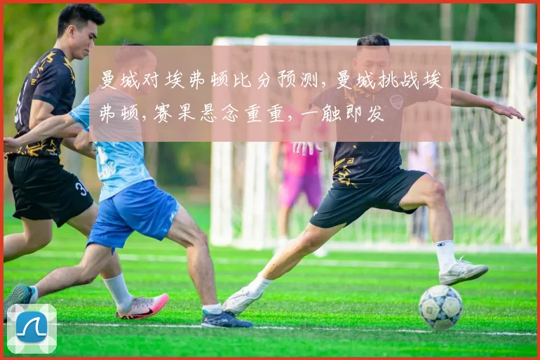 曼城对埃弗顿比分预测,曼城挑战埃弗顿,赛果悬念重重,一触即发