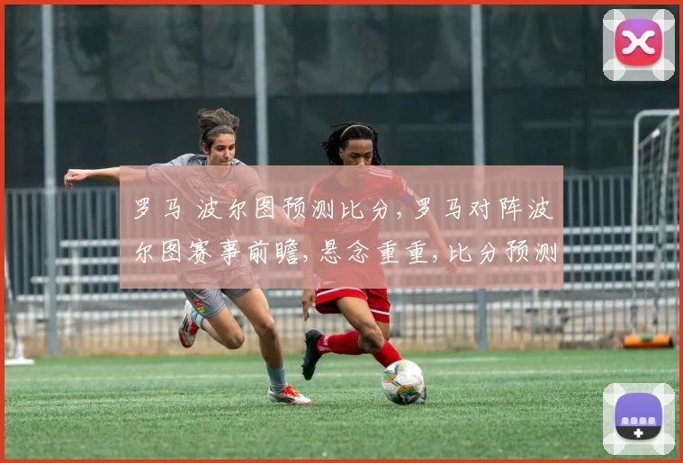 罗马 波尔图预测比分,罗马对阵波尔图赛事前瞻,悬念重重,比分预测引人瞩目,一触即发